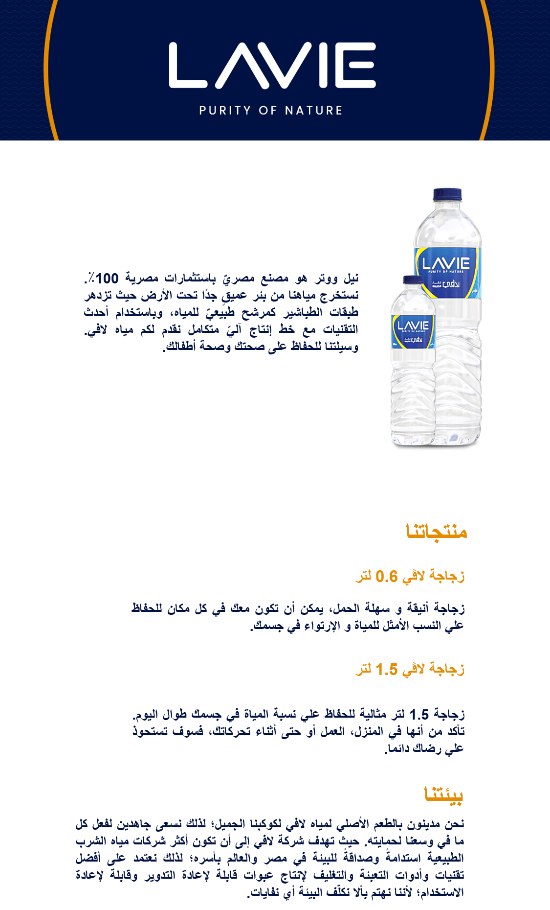 مياه شرب معدنية. نيل ووتر هو مصنع مصريّ باستثمارات مصرية 100٪. نستخرج مياهنا من بئر عميقٍ جدًا تحت الأرض حيث تزدهر طبقات الطباشير كمرشح طبيعيّ للمياه، وباستخدام أحدث التقنيات مع خط إنتاج آليّ متكامل نقدم لكم مياه لافي. وسيلتنا للحفاظ على صحتك وصحة أطفالك.